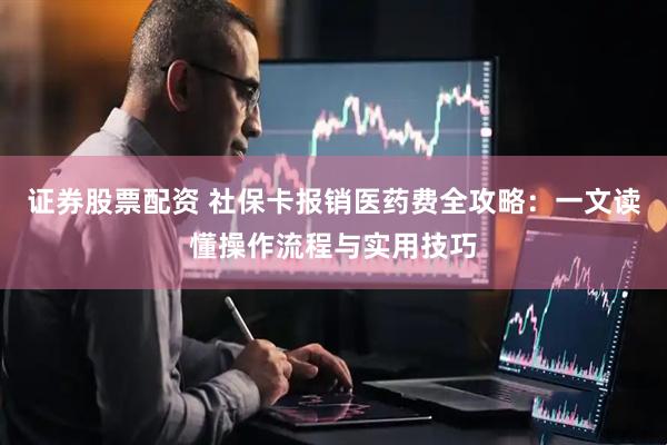 证券股票配资 社保卡报销医药费全攻略：一文读懂操作流程与实用技巧