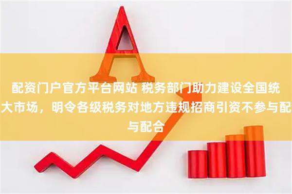 配资门户官方平台网站 税务部门助力建设全国统一大市场，明令各级税务对地方违规招商引资不参与配合