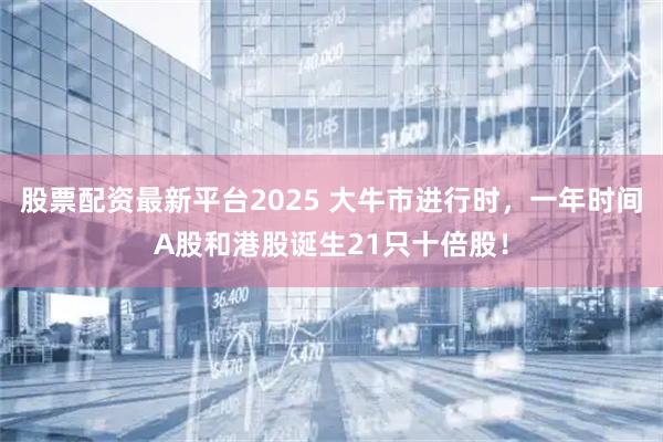股票配资最新平台2025 大牛市进行时，一年时间A股和港股诞生21只十倍股！