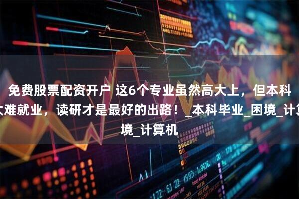 免费股票配资开户 这6个专业虽然高大上，但本科生太难就业，读研才是最好的出路！_本科毕业_困境_计算机