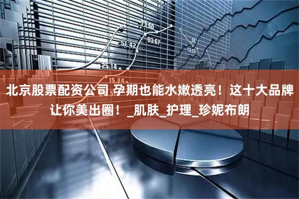 北京股票配资公司 孕期也能水嫩透亮！这十大品牌让你美出圈！_肌肤_护理_珍妮布朗