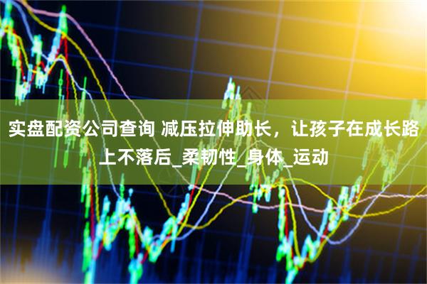 实盘配资公司查询 减压拉伸助长，让孩子在成长路上不落后_柔韧性_身体_运动