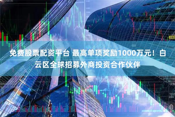 免费股票配资平台 最高单项奖励1000万元！白云区全球招募外商投资合作伙伴