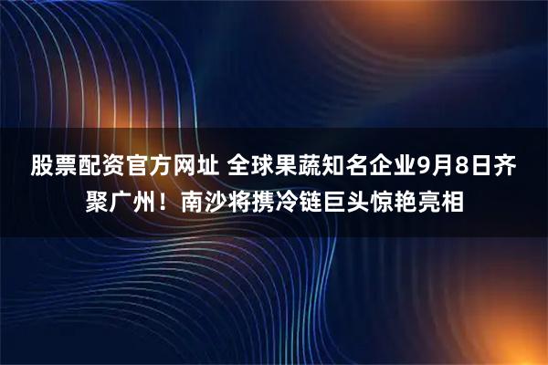 股票配资官方网址 全球果蔬知名企业9月8日齐聚广州！南沙将携冷链巨头惊艳亮相