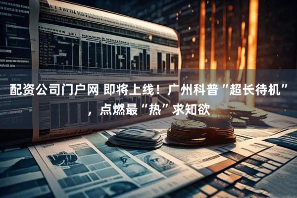 配资公司门户网 即将上线！广州科普“超长待机”，点燃最“热”求知欲