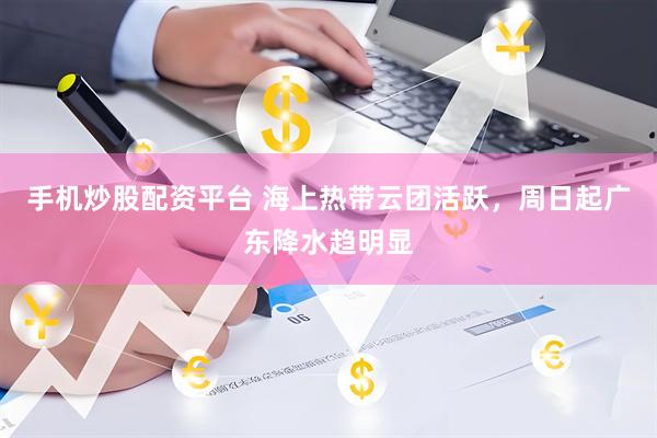 手机炒股配资平台 海上热带云团活跃，周日起广东降水趋明显